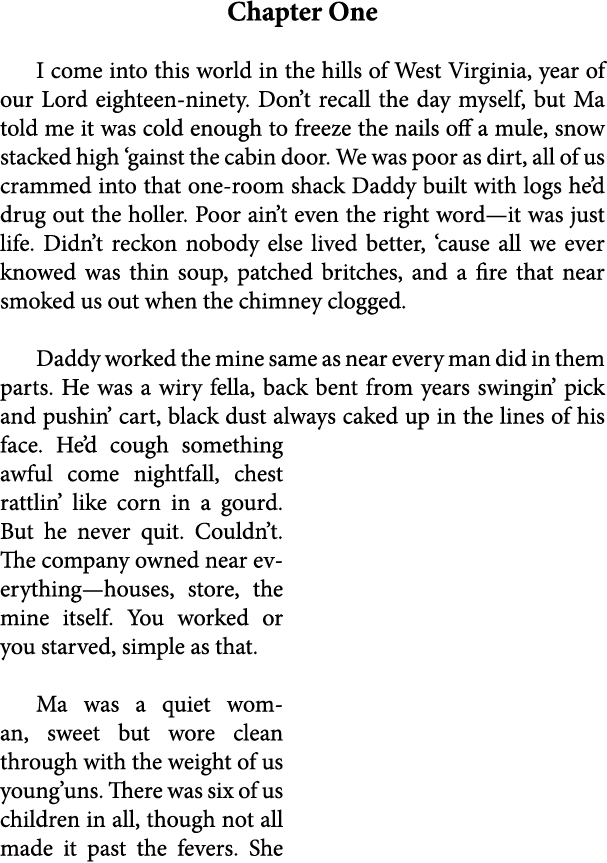Chapter One I come into this world in the hills of West Virginia, year of our Lord eighteen ninety. Don’t recall the ...